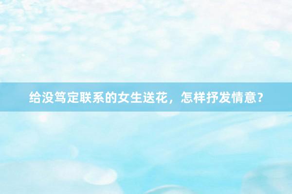 给没笃定联系的女生送花，怎样抒发情意？