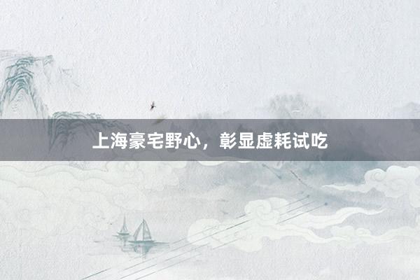 上海豪宅野心，彰显虚耗试吃