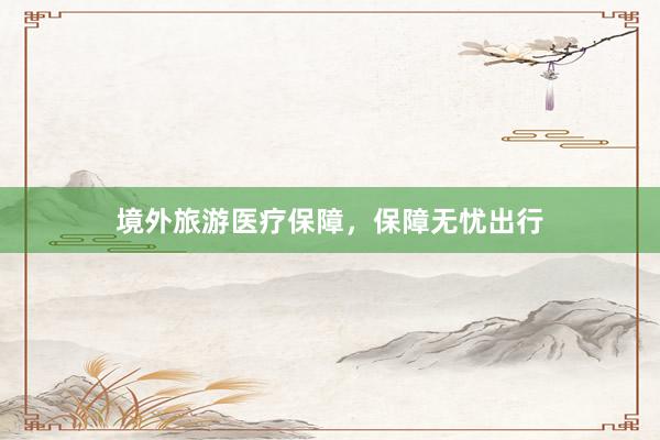 境外旅游医疗保障，保障无忧出行